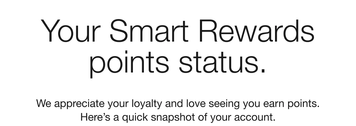 Your Smart Rewards points status. We appreciate your loyalty and love seeing you earn points. Here's a quick snapshot of your account.