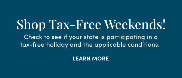 Shop Tax-Free Weekends! | Check to see if your state is participating in a tax-free holiday and the applicable conditions. | Learn More >