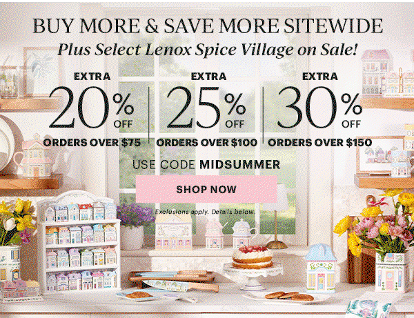 BUY MORE & SAVE MORE SITEWIDE  Plus Select Lenox Spice Village on Sale!  EXTRA 20% OFF ORDERS OVER $75  |  EXTRA 25% OFF ORDERS OVER $100  |  EXTRA 30% OFF ORDERS OVER $150  USE CODE MIDSUMMER  [SHOP NOW] Exclusions apply. Details below.