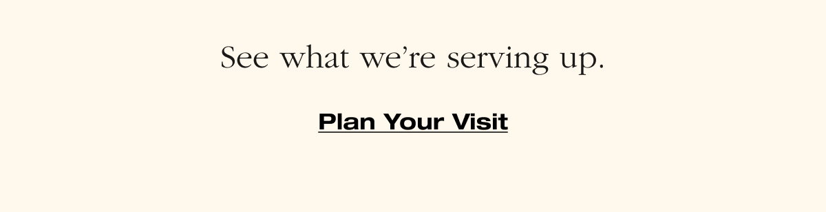 See what we're serving up. Plan Your Visit