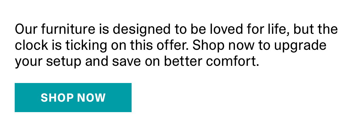 Our furniture is designed to be loved for life, but the clock is ticking on this offer. Shop now to upgrade your setup and save on better comfort. | 40% Off Seating | SHOP NOW >>