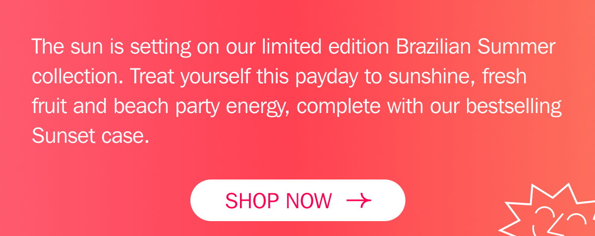 The sun is officially setting on our limited edition Brazilian Summer collection. Treat yourself this payday to sunshine, fresh fruit and beach party energy, complete with our bestselling Sunset case. SHOP NOW