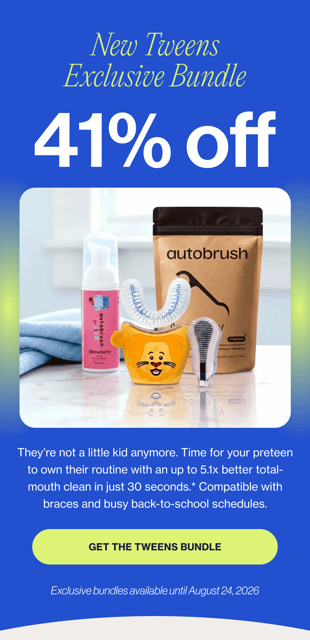 New Tweens Exclusive Bundle 41% off They’re not a little kid anymore. Time for your preteen to own their routine with an up to 5.1x better total-mouth clean in just 30 seconds.* Compatible with braces and busy back-to-school schedules. Get the Tweens Bundle Exclusive bundles available until August 24, 2026