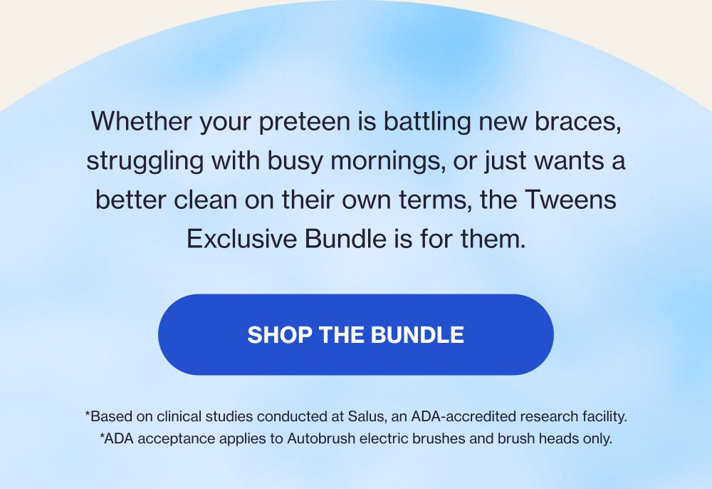 Whether your preteen is battling new braces, struggling with busy mornings, or just wants a better clean on their own terms, the Tweens Exclusive Bundle is for them. Shop the Bundle *Based on clinical studies conducted at Salus, an ADA-accredited research facility. *ADA acceptance applies to Autobrush electric brushes and brush heads only.