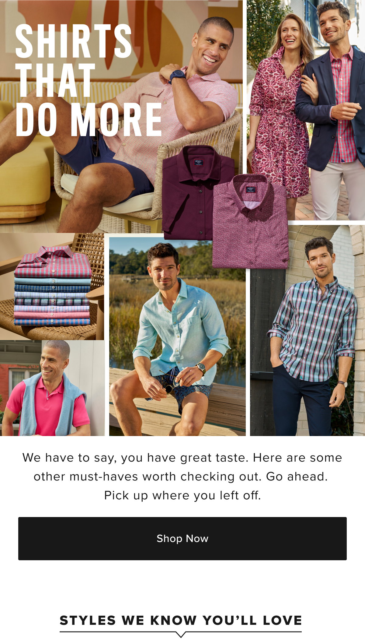 Discover the perfect fit with UNTUCKit’s collection of men’s shirts, designed for an effortlessly stylish untucked look. Our shirts include everything from casual button-down shirts and flannel shirts to dress shirts, all crafted from premium fabrics for the ultimate in comfort and durability. Whether you’re heading to the office, out with friends, or tackling a weekend getaway, our versatile styles will elevate your wardrobe with ease.  Wrinkle-Free: Our signature shirts are designed for busy guys who want to look sharp with minimal effort. These shirts are perfect for those who need a shirt they can wear right out of the dryer. Say goodbye to ironing with our Wrinkle-Free shirts that keep you looking crisp all day.  Performance: Stay cool and comfortable with our Performance shirts. These styles are crafted with fabrics that wick sweat, fight wrinkles, and stretch for extra comfort. Whether you’re on the go or just relaxing, our Performance shirts are designed to keep up with your lifestyle while maintaining a polished look.  Short Sleeves: Our short sleeve button-down shirts are designed with the perfect length hem and sleeves for a relaxed yet sharp look. These shirts are ideal for warmer weather, whether you’re at a BBQ or strolling through the city. Choose from a range of styles, from untucked shirts to breathable mens linen shirts for men.