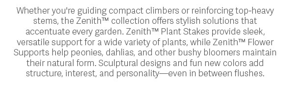 Whether you're guiding compact climbers or reinforcing top-heavy stems, the Zenith™ collection offers stylish solutions that accentuate every garden. Zenith™ Plant Stakes provide sleek, versatile support for a wide variety of plants, while Zenith™ Flower Supports help peonies, dahlias, and other bushy bloomers maintain their natural form. Sculptural designs and fun new colors add structure, interest, and personality—even in between flushes.