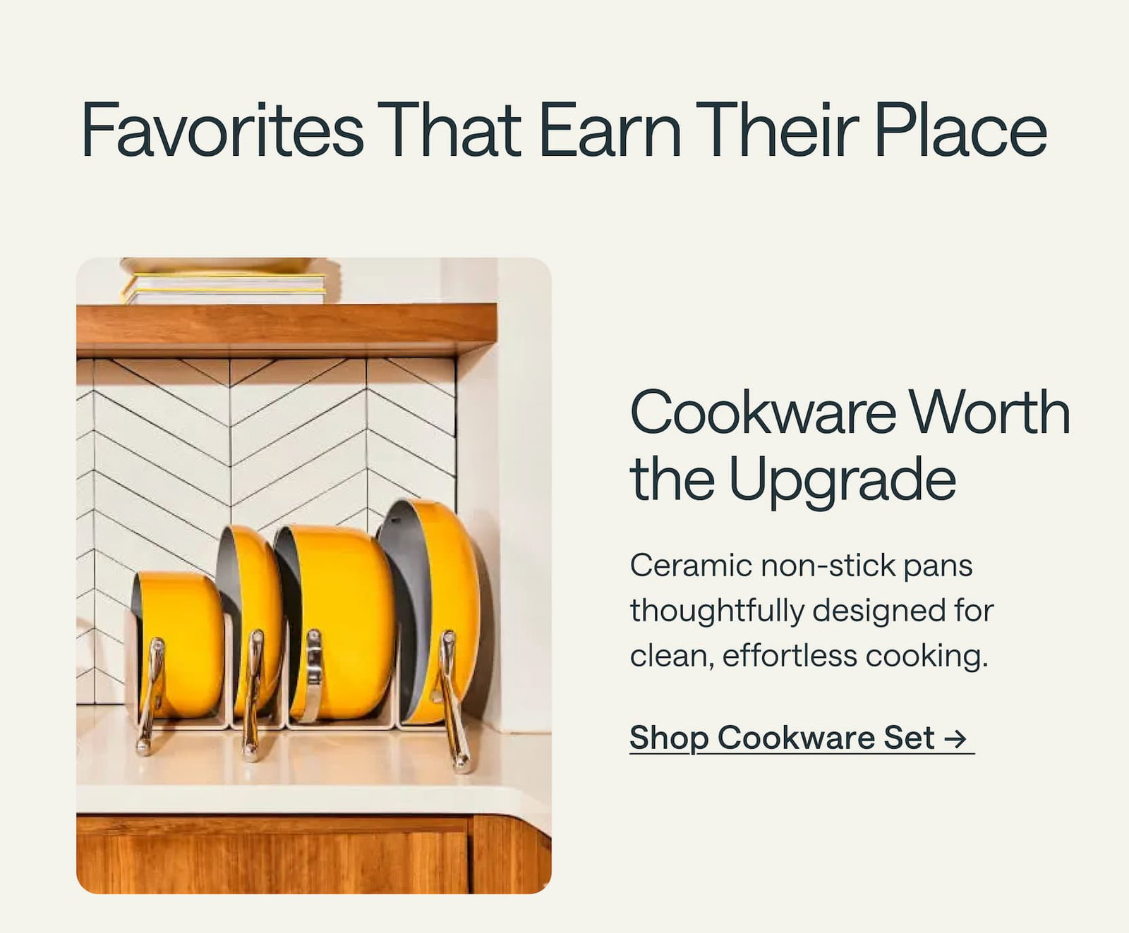 Cookware Worth the Upgrade  Ceramic non-stick pans thoughtfully designed for clean, effortless cooking. Shop Cookware Set → 
