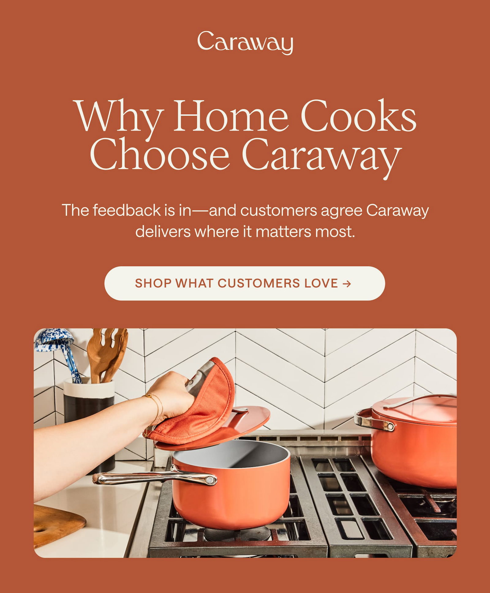 Why Home Cooks Choose Caraway The feedback is in—and customers agree Caraway delivers where it matters most. Shop What Customers Love → 