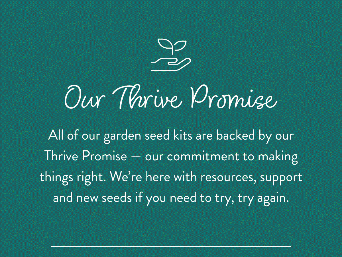 Our Thrive Promise: All of our garden seed kits are backed by our Thrive Promise — our commitment to making things right. We’re here with resources, support and new seeds if you need to try, try again. 