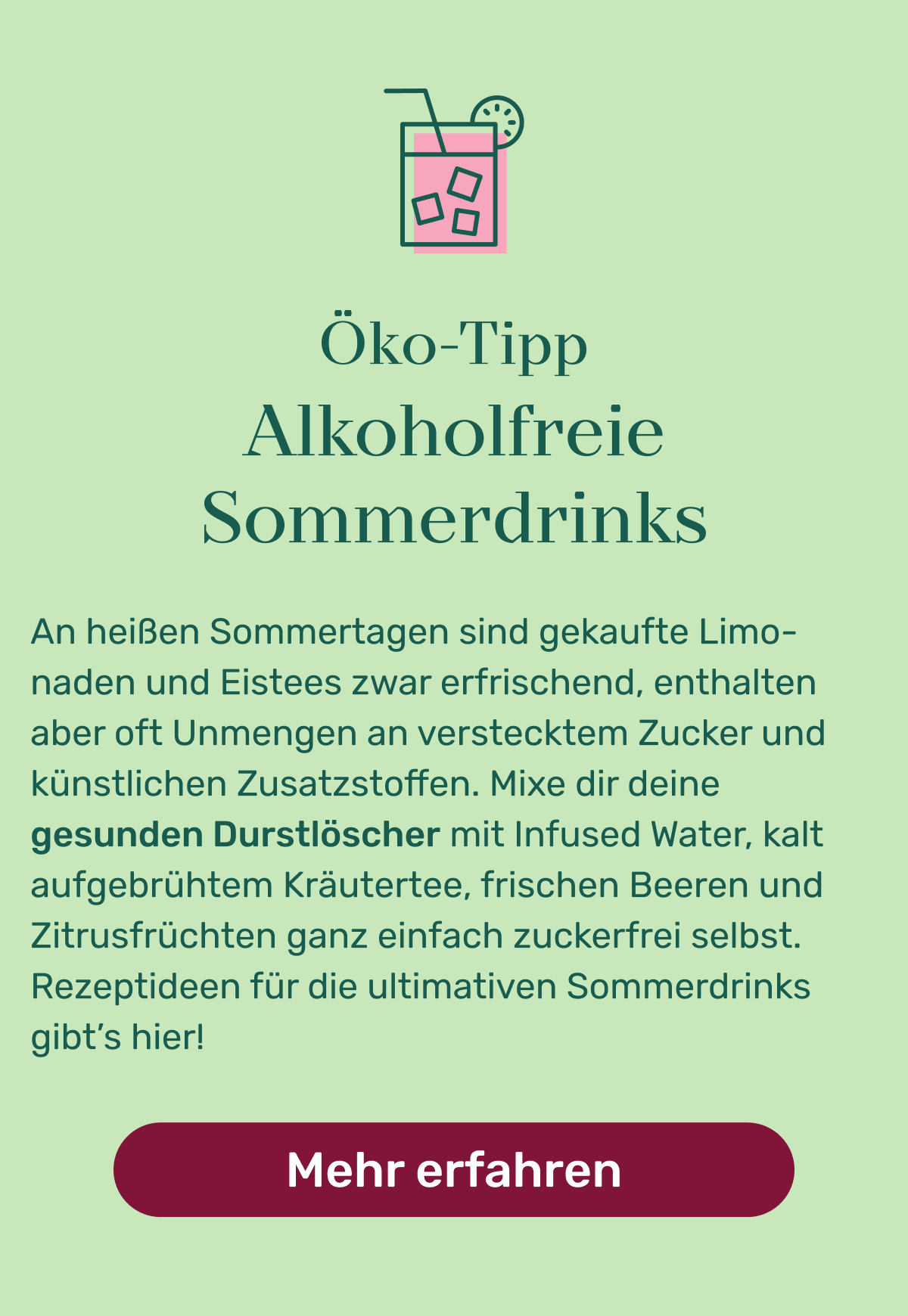 Öko Tipp: Alkoholfreie Sommerdrinks. An heißen Sommertagen sind gekaufte Limonaden und Eistees zwar erfrischend, enthalten aber oft Unmengen an verstecktem Zucker und künstlichen Zusatzstoffen. Mixe dir deine gesunden Durstlöscher mit Infused Water, kalt aufgebrühtem Kräutertee, frischen Beeren und Zitrusfrüchten ganz einfach zuckerfrei selbst. Rezeptideen für die ultimativen Sommerdrinks gibt’s hier! Button: Mehr erfahren