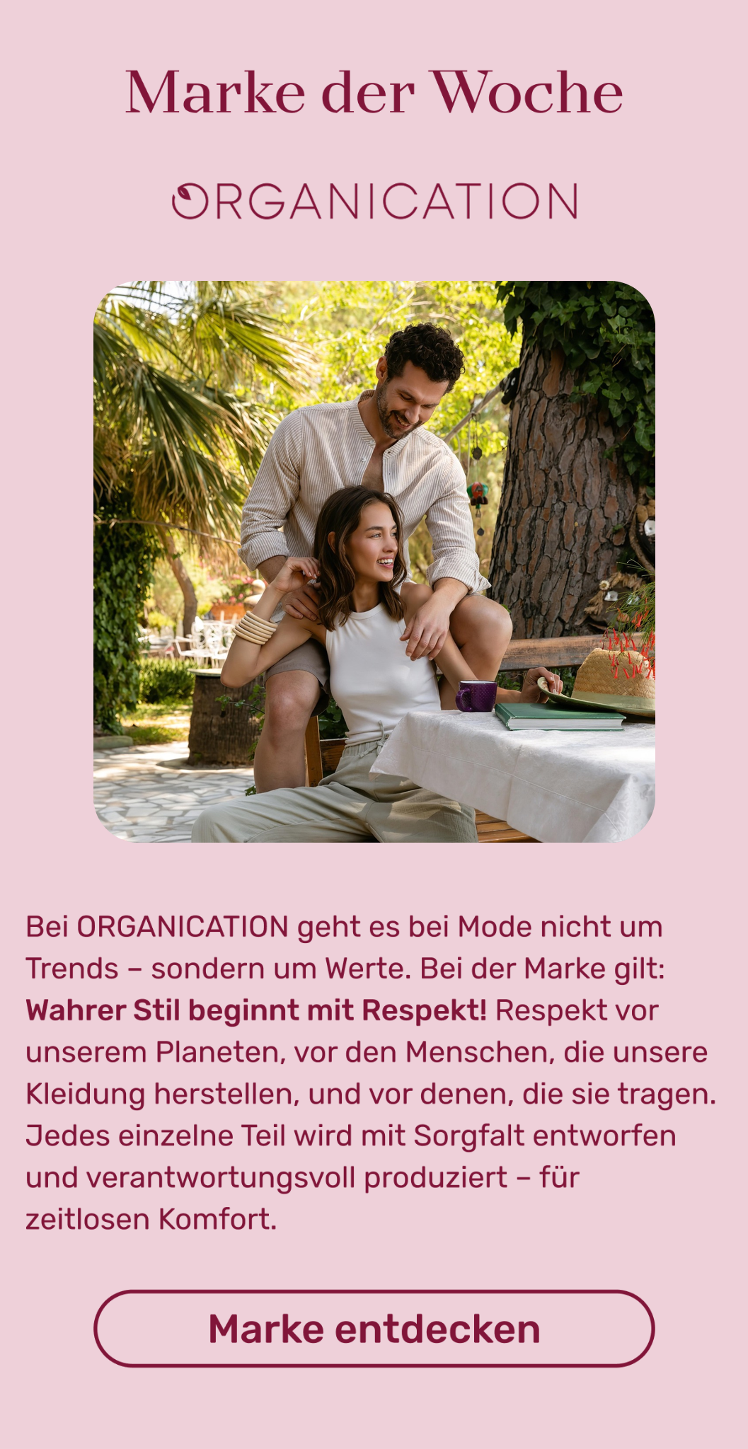 Marke der Woche: Bei ORGANICATION geht es bei Mode nicht um Trends – sondern um Werte. Bei der Marke gilt: Wahrer Stil beginnt mit Respekt! Respekt vor unserem Planeten, vor den Menschen, die unsere Kleidung herstellen, und vor denen, die sie tragen. Jedes einzelne Teil wird mit Sorgfalt entworfen und verantwortungsvoll produziert – für zeitlosen Komfort. Button: Mehr erfahren