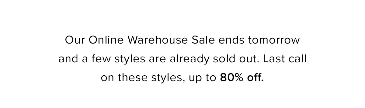 Our Online Warehouse Sale ends tomorrow and a few styles are already sold out. Last call on these styles, up to 80% off.