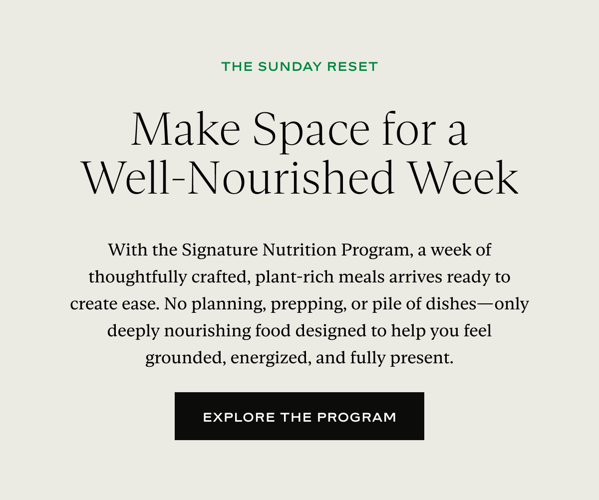 Make Space for a Well-Nourished Week: With the Signature Nutrition Program, a week of thoughtfully crafted, plant-rich meals arrives ready to create ease. No planning, prepping, or pile of dishes—only deeply nourishing food designed to help you feel grounded, energized, and fully present.