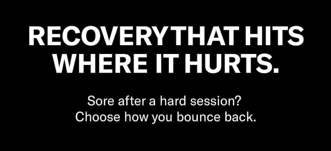 Header Copy:  Recovery that hits where it hurts.  Body Copy: Sore after a hard session? Choose how you bounce back.
