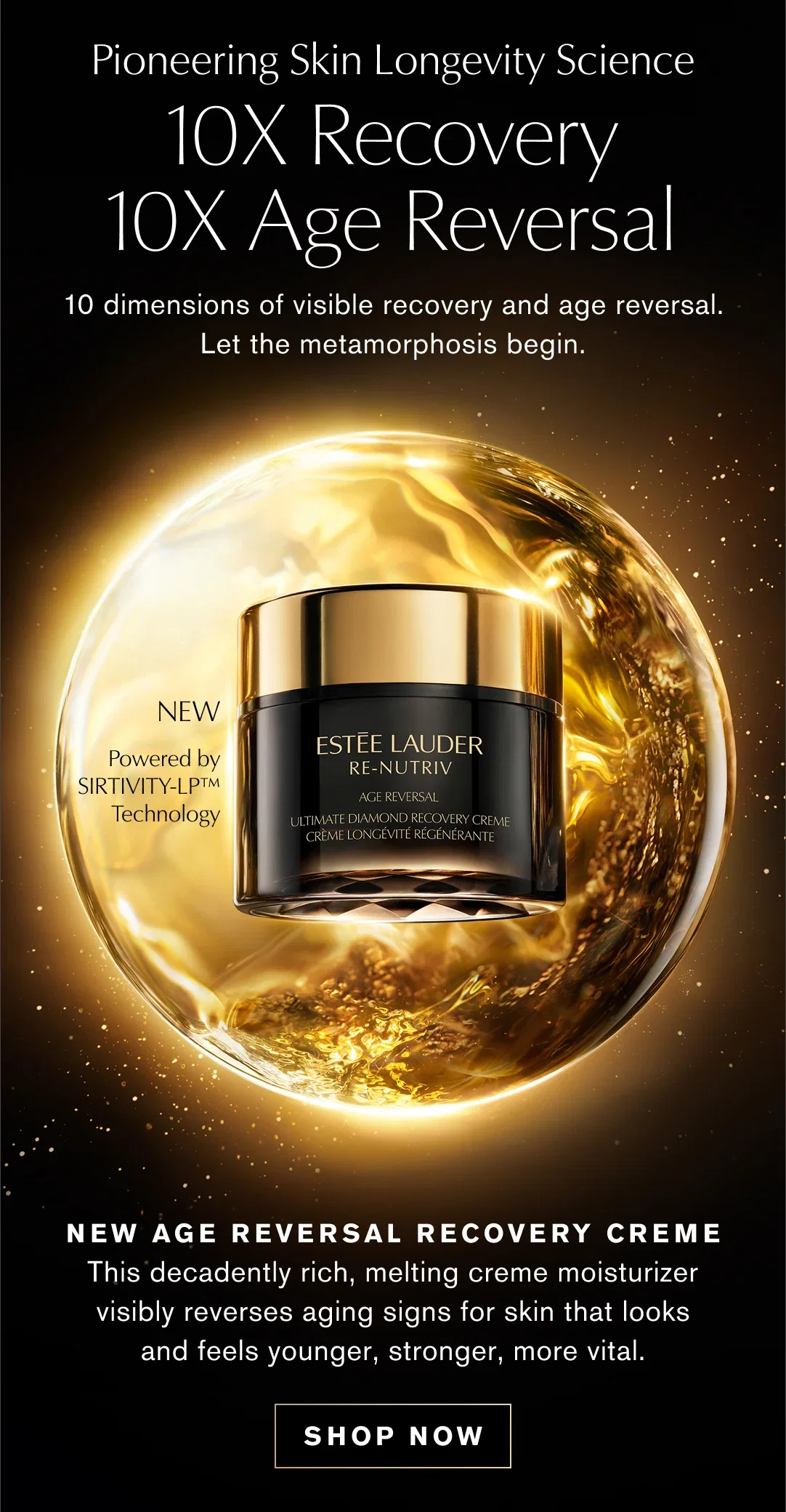 Pioneering Skin Longevity Science | 10X Recovery | 10X Age Reversal | 10 dimensions of visible recovery and age reversal. Let the metamorphosis begin. | NEW AGE REVERSAL RECOVERY CREME | This decadently rich, melting creme moisturizer visibly reverses aging signs for skin that looks and feels younger, stronger, more vital. | SHOP NOW