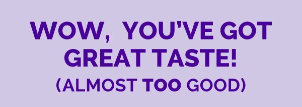 Wow, you've got great taste! (Almost too good)