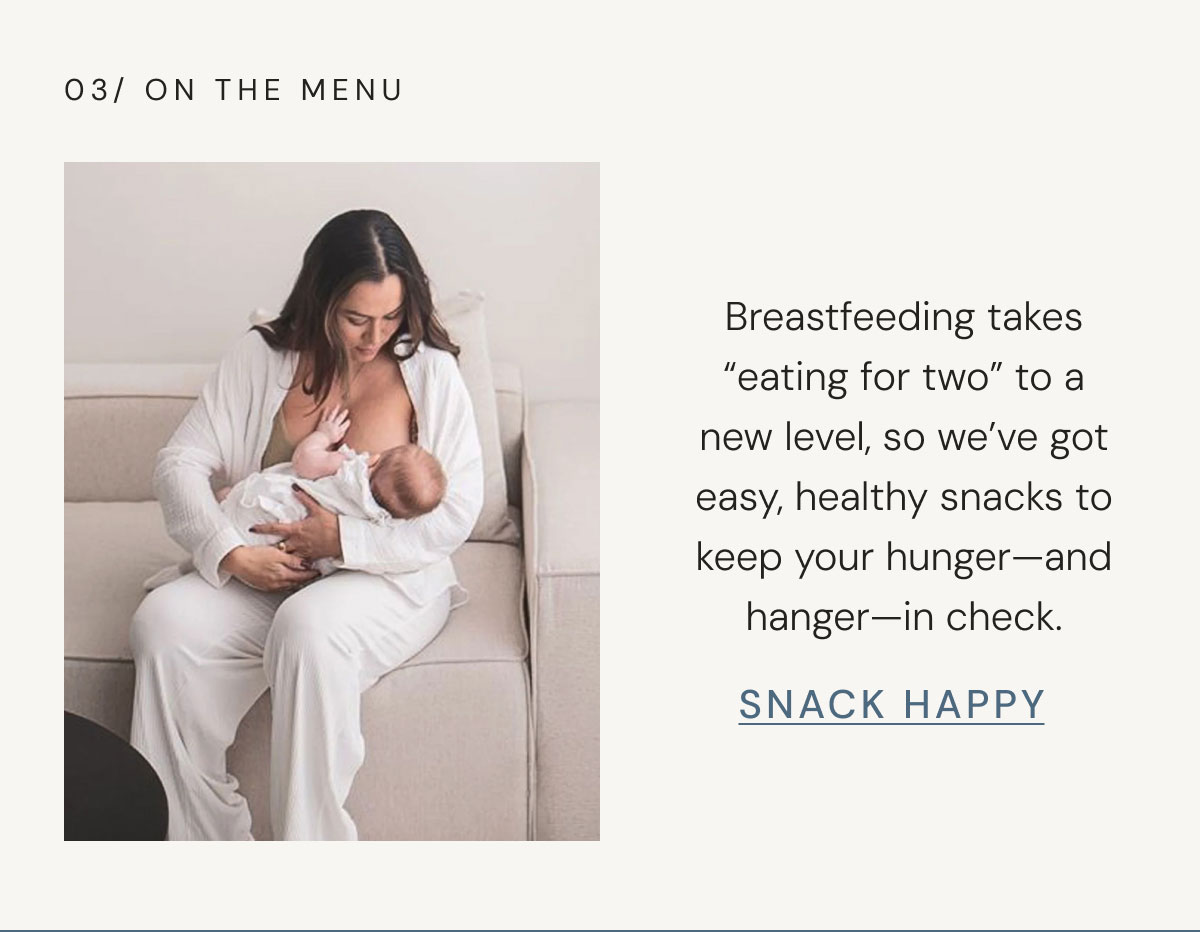 03/ ON THE MENU Breastfeeding takes “eating for two” to a new level, so we’ve got easy, healthy snacks to keep your hunger—and hanger—in check. snack happy