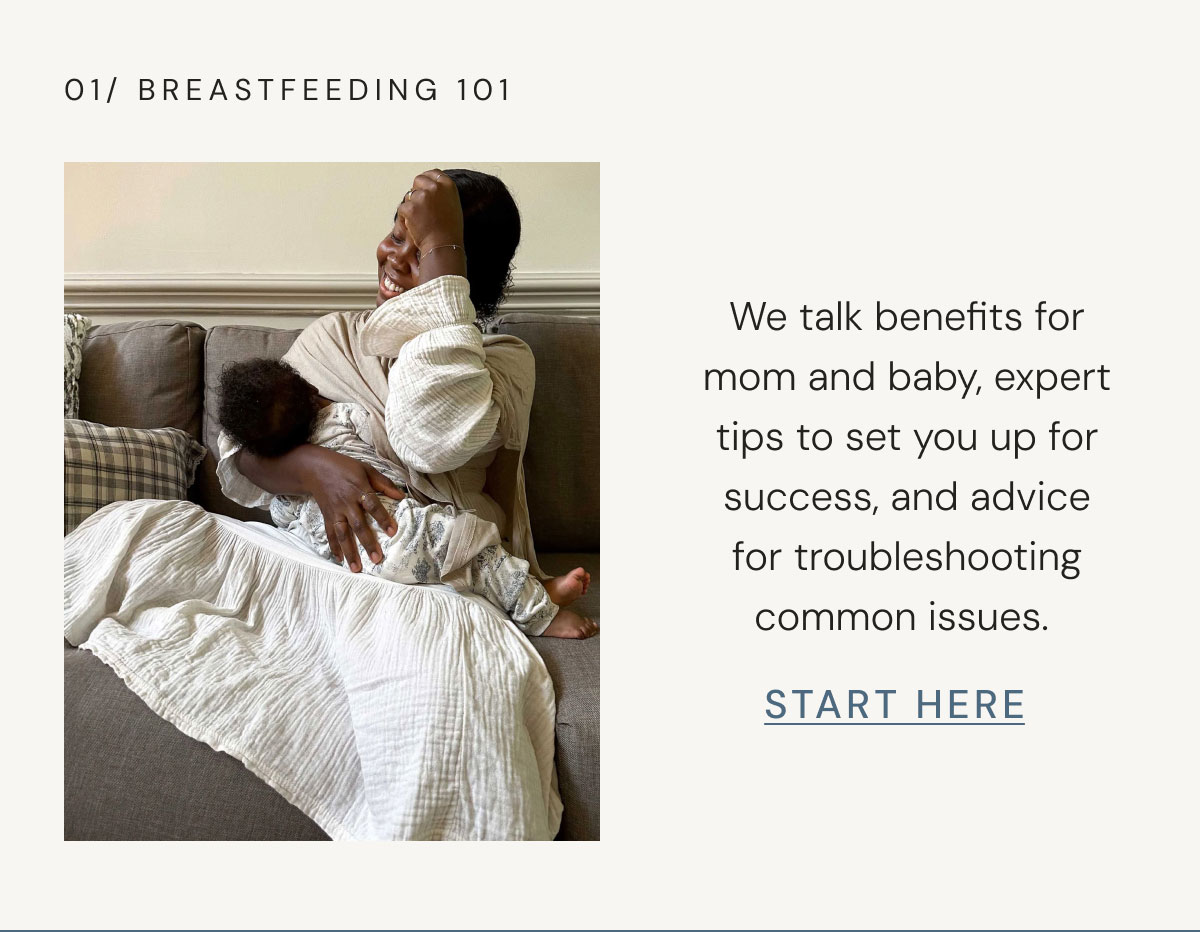 01/ BREASTFEEDING 101 We talk benefits for mom and baby, expert tips to set you up for success, and advice for troubleshooting common issues.  start here