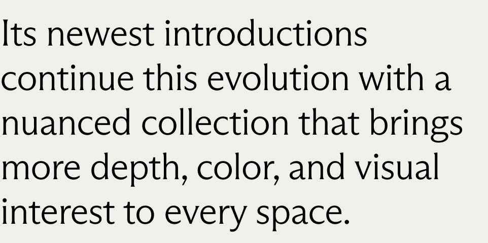 Its newest introductions continue this evolution with a nuanced collection that brings more depth, color, and visual interest to every space.
