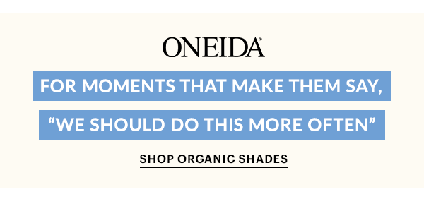 ONEIDA  FOR MOMENTS THAT MAKE THEM SAY, "WE SHOULD DO THIS MORE OFTEN"  SHOP ORGANIC SHADES