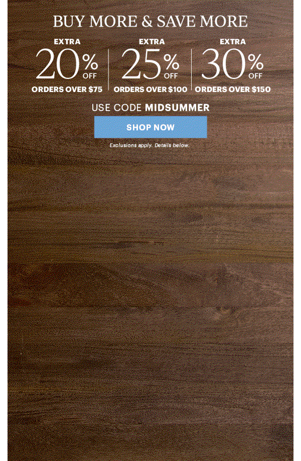 BUY MORE & SAVE MORE  EXTRA 20% OFF ORDERS OVER $75  |  EXTRA 25% OFF ORDERS OVER $100  |  EXTRA 30% OFF ORDERS OVER $150  USE CODE MIDSUMMER  [SHOP NOW] Exclusions apply. Details below.