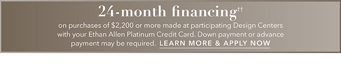 24-month financing†† with the Ethan Allen Platinum Credit Card. Select to learn more and apply.