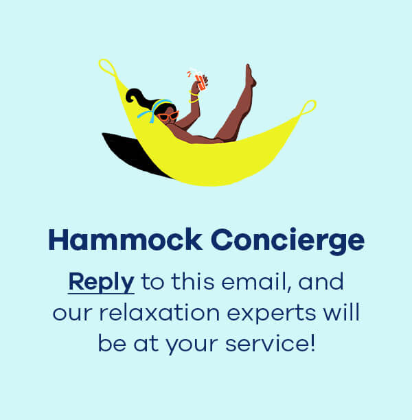 Hammock Concierge  Reply to this email, and our relaxation experts will be at your service!