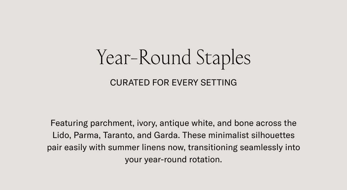 Year-Round Staples CURATED FOR EVERY SETTING  Featuring parchment, ivory, antique white, and bone across the Lido, Parma, Taranto, and Garda. These minimalist silhouettes pair easily with summer linens now, transitioning seamlessly into your year-round rotation.