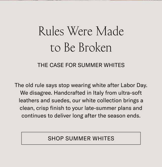 Rules Were Made to Be Broken THE CASE FOR SUMMER WHITES The old rule says stop wearing white after Labor Day. We disagree. Handcrafted in Italy from ultra-soft leathers and suedes, our white collection brings a clean, crisp finish to your late-summer plans and continues to deliver long after the season ends. [SHOP SUMMER WHITES]