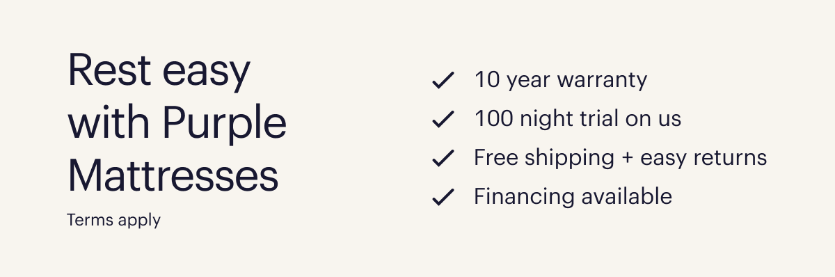 Rest easy with Purple Mattresses  10 year warranty  100 night trial on us  Free shipping + easy returns  Financing available  Terms apply