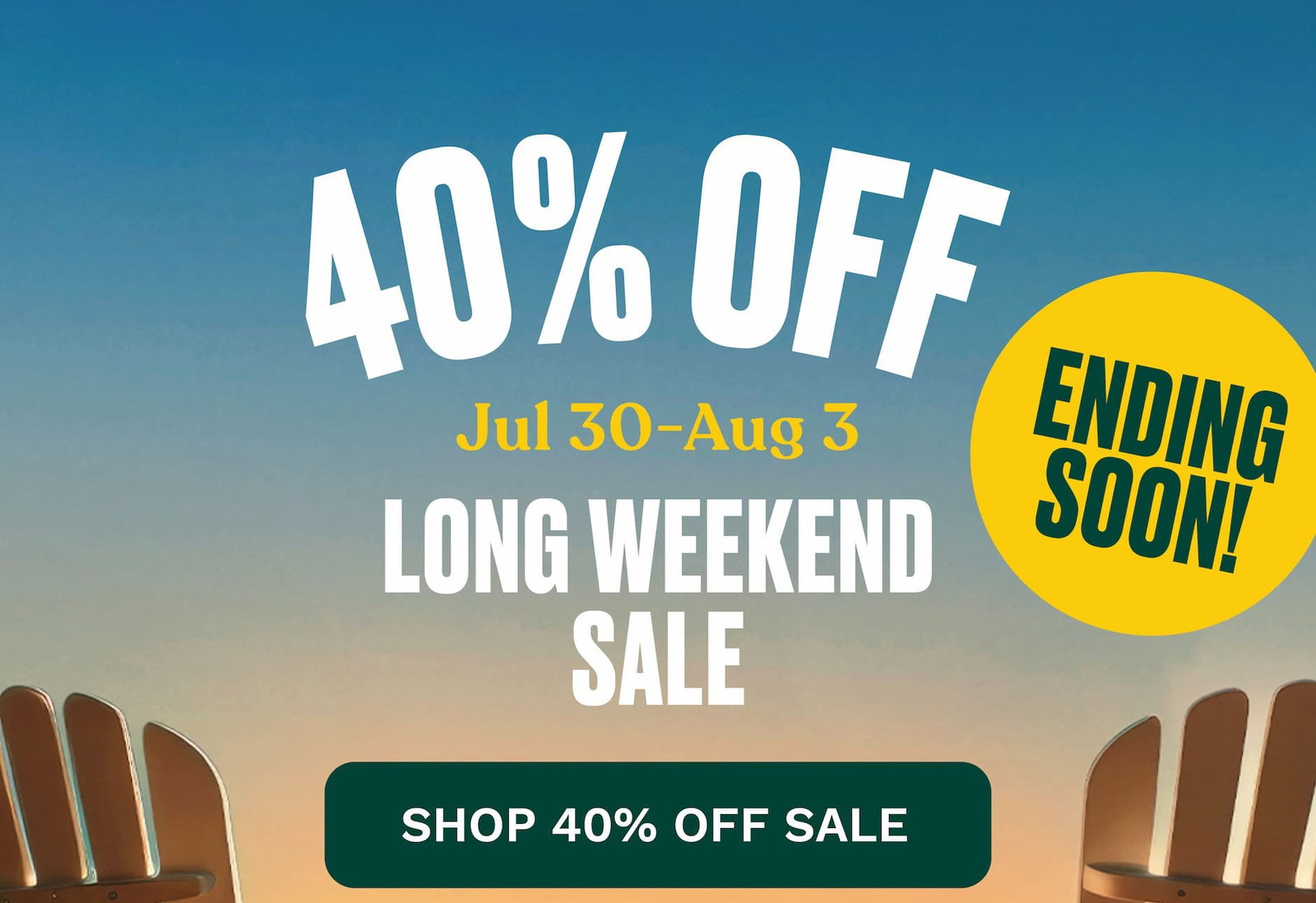 ENDING SOON 40% OFF Everything* Jul 3 - Aug 3. LONG WEEKEND SALE. SHOP 40% OFF SALE