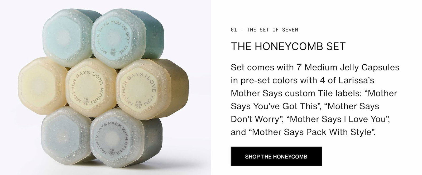 Click to shop The Honeycomb Set by Larissa Mills. Set comes with 7 Medium Jelly Capsules in pre-set colors with 4 of Larissa’s Mother Says custom Tile labels: “Mother Says You’ve Got This”, “Mother Says Don’t Worry”, “Mother Says I Love You”, and “Mother Says Pack With Style”.