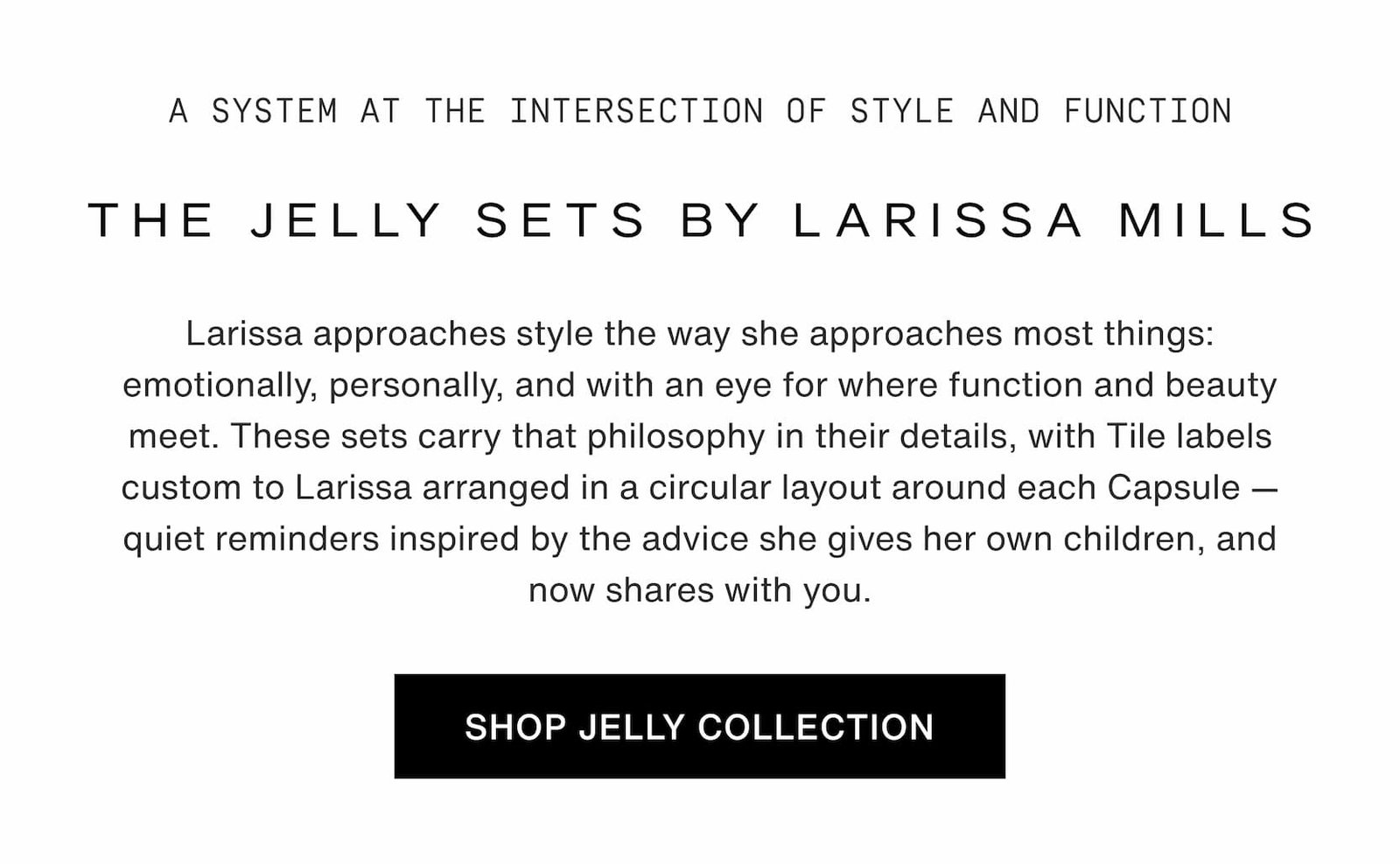 Click to shop The Jelly Capsule Collection. The Jelly Sets by Larissa Mills. Larissa approaches style the way she approaches most things: emotionally, personally, and with an eye for where function and beauty meet. These sets carry that philosophy in their details, with Tile labels custom to Larissa arranged in a circular layout around each Capsule — quiet reminders inspired by the advice she gives her own children, and now shares with you.