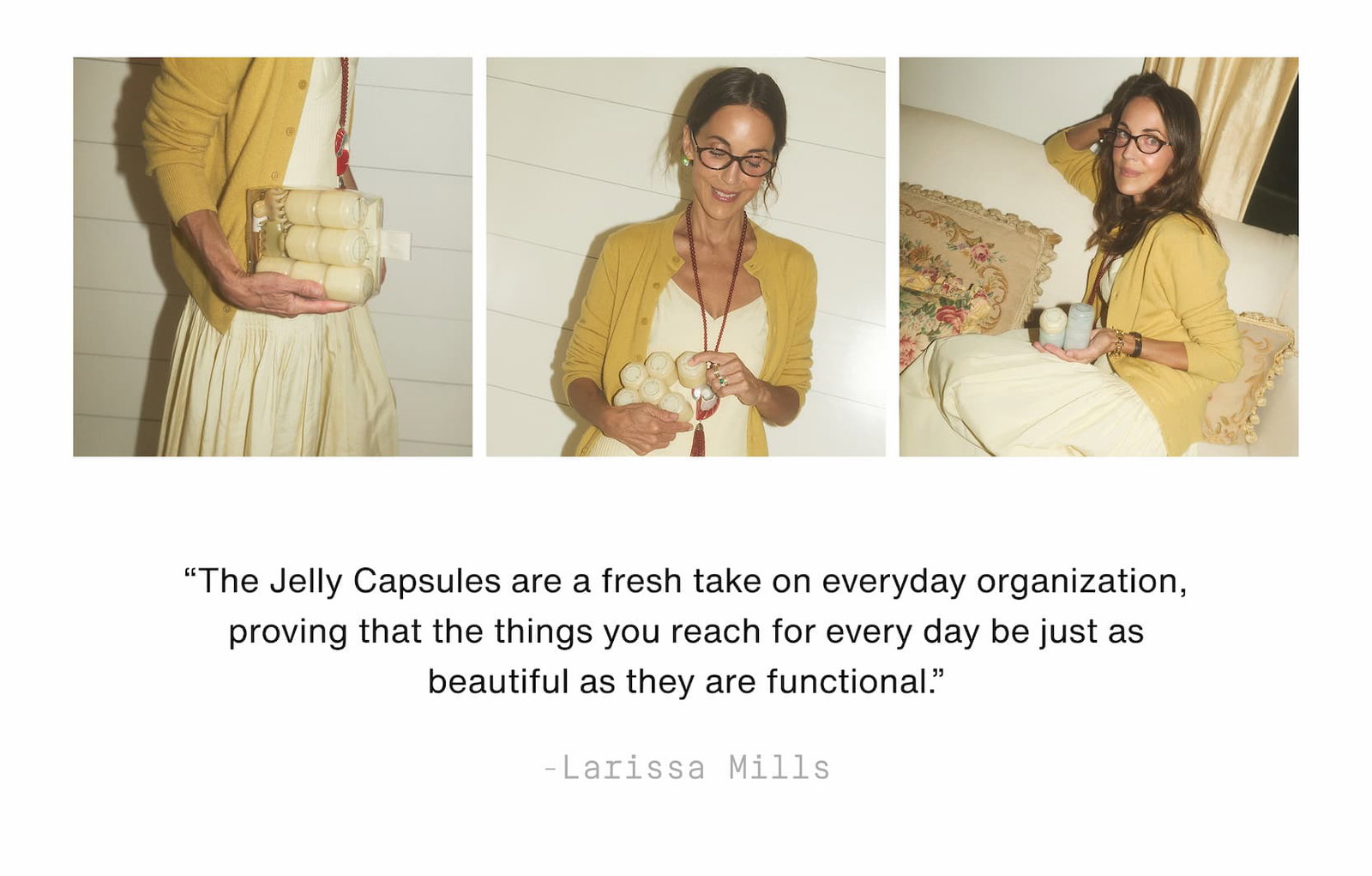 Click to shop The Jelly Capsule Collection. “The Jelly Capsules are a fresh take on everyday organization, proving that the things you reach for every day be just as beautiful as they are functional.” - Larissa Mills. Images of Larissa holding Jelly Capsules