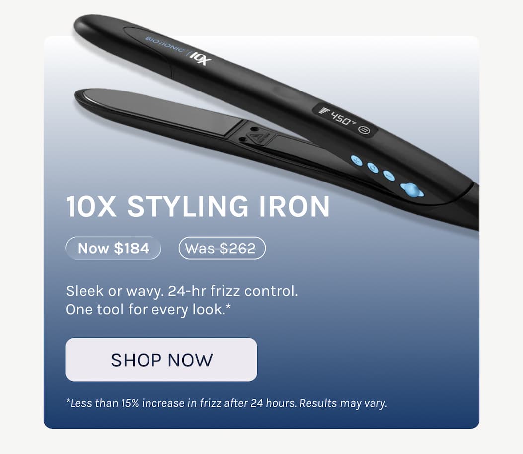 10X Styling Iron - Now $184 - Sleek or wavy. 24-hr frizz control.  One tool for every look.* - *Less than 15% increase in frizz after 24 hours. Results may vary. - Shop Now 