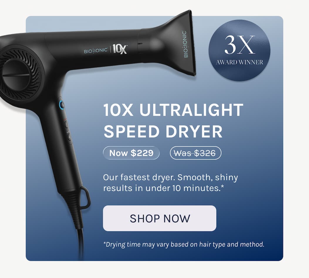 10X Ultralight Speed Dryer - Now $229 - Our fastest dryer. Smooth, shiny results in under 10 minutes.* - *Drying time may vary based on hair type and method. - Shop Now 