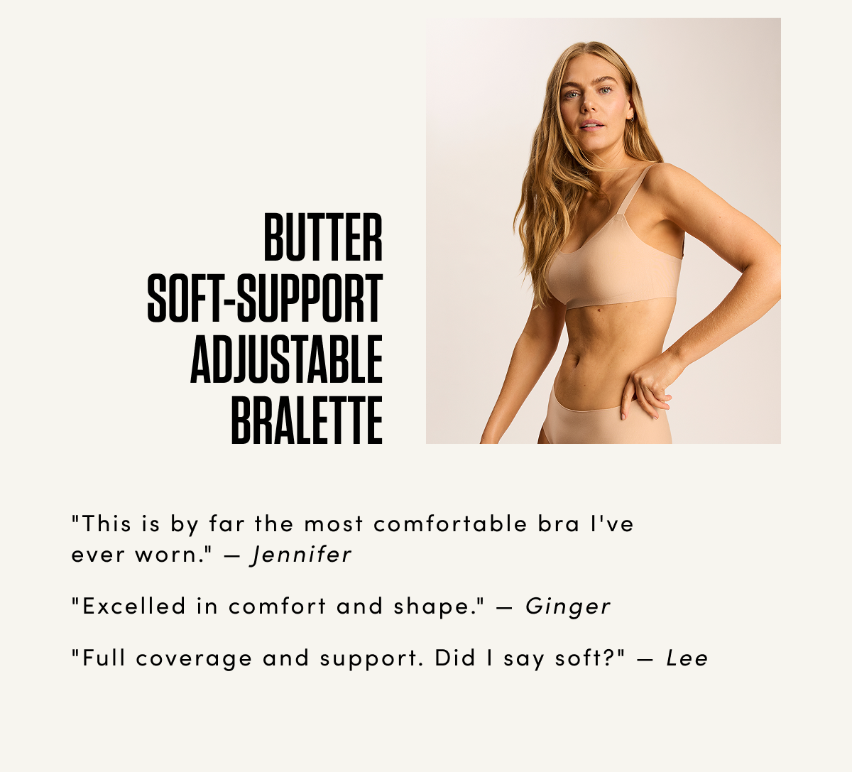 BUTTER SOFT-SUPPORT ADJUSTABLE BRALETTE 'This is by far the most comfortable bra I've ever worn.' — Jennifer 'Excelled in comfort and shape.' — Ginger 'Full coverage and support. Did I say soft?' — Lee