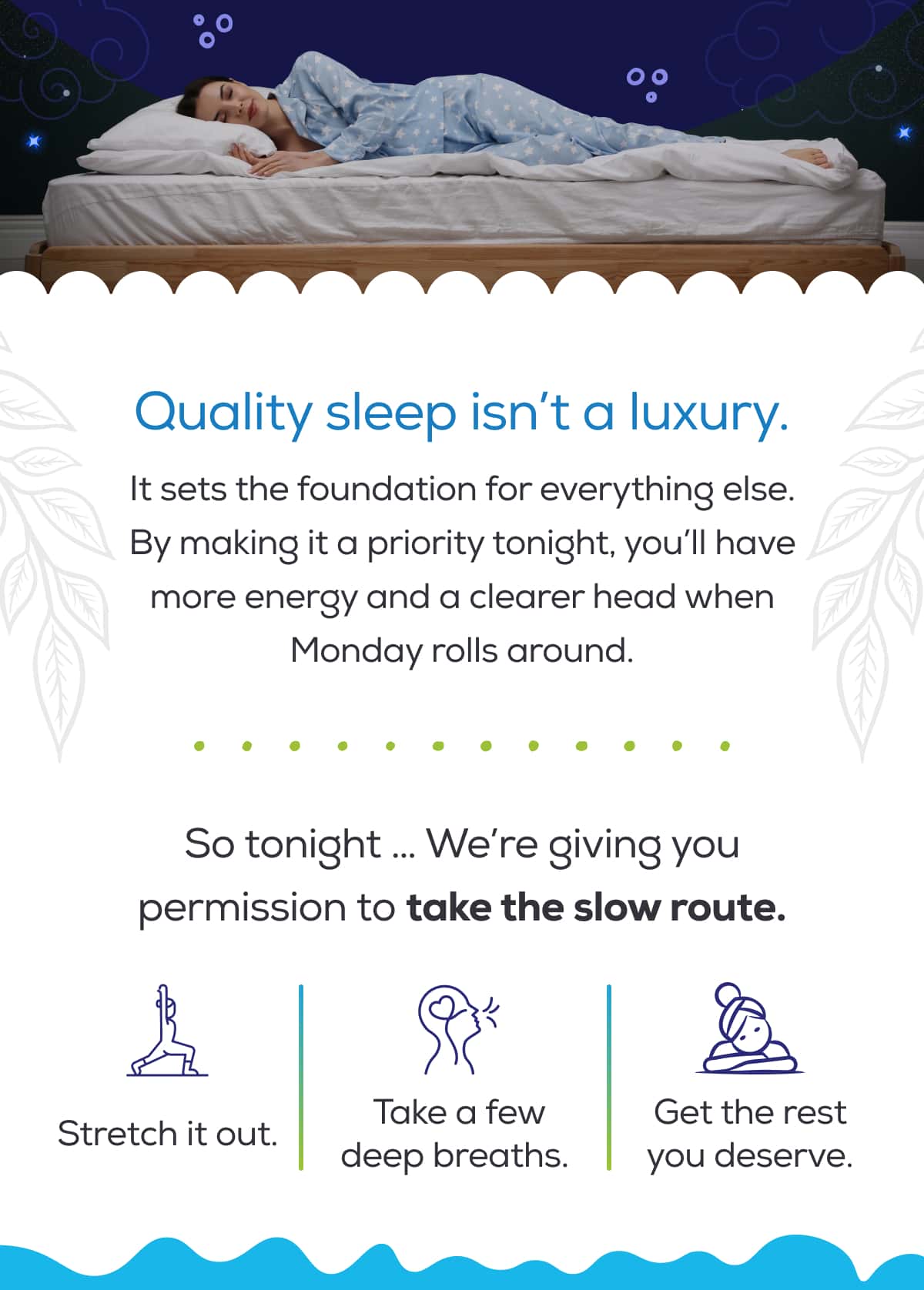 Quality sleep isn’t a luxury. It sets the foundation for everything else. By making it a priority tonight, you’ll have more energy and a clearer head when Monday rolls around.  So tonight … We’re giving you permission to take the slow route.  Stretch it out. Take a few deep breaths.  Get the rest you deserve.