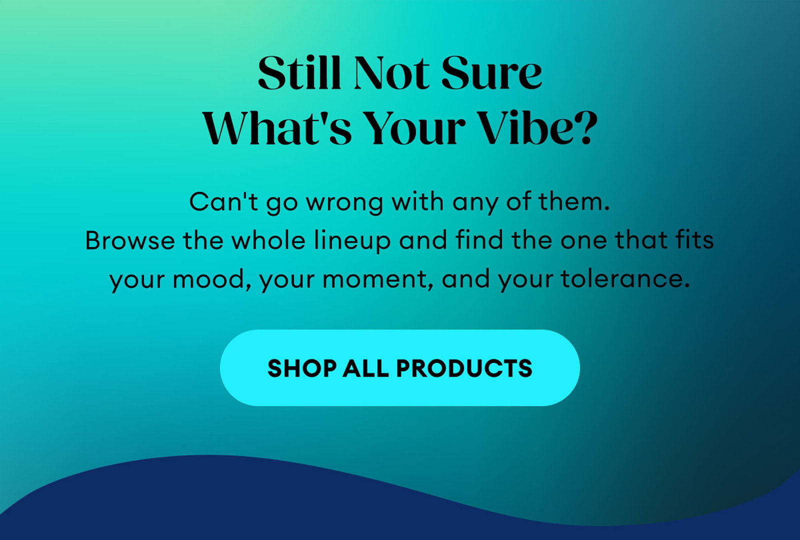Still Not Sure What's Your Vibe? | Can't go wrong with any of them. Browse the whole lineup and find the one that fits your mood, your moment, and your tolerance. | Shop All Products