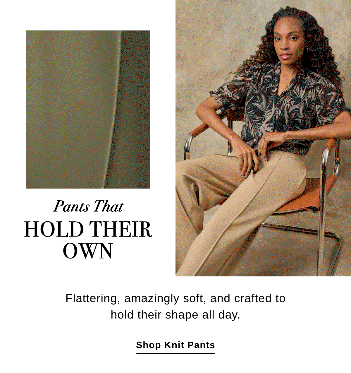 Pants That HOLD THEIR OWN Flattering, amazingly soft, and crafted to hold their shape all day. - Shop knit Pants >>