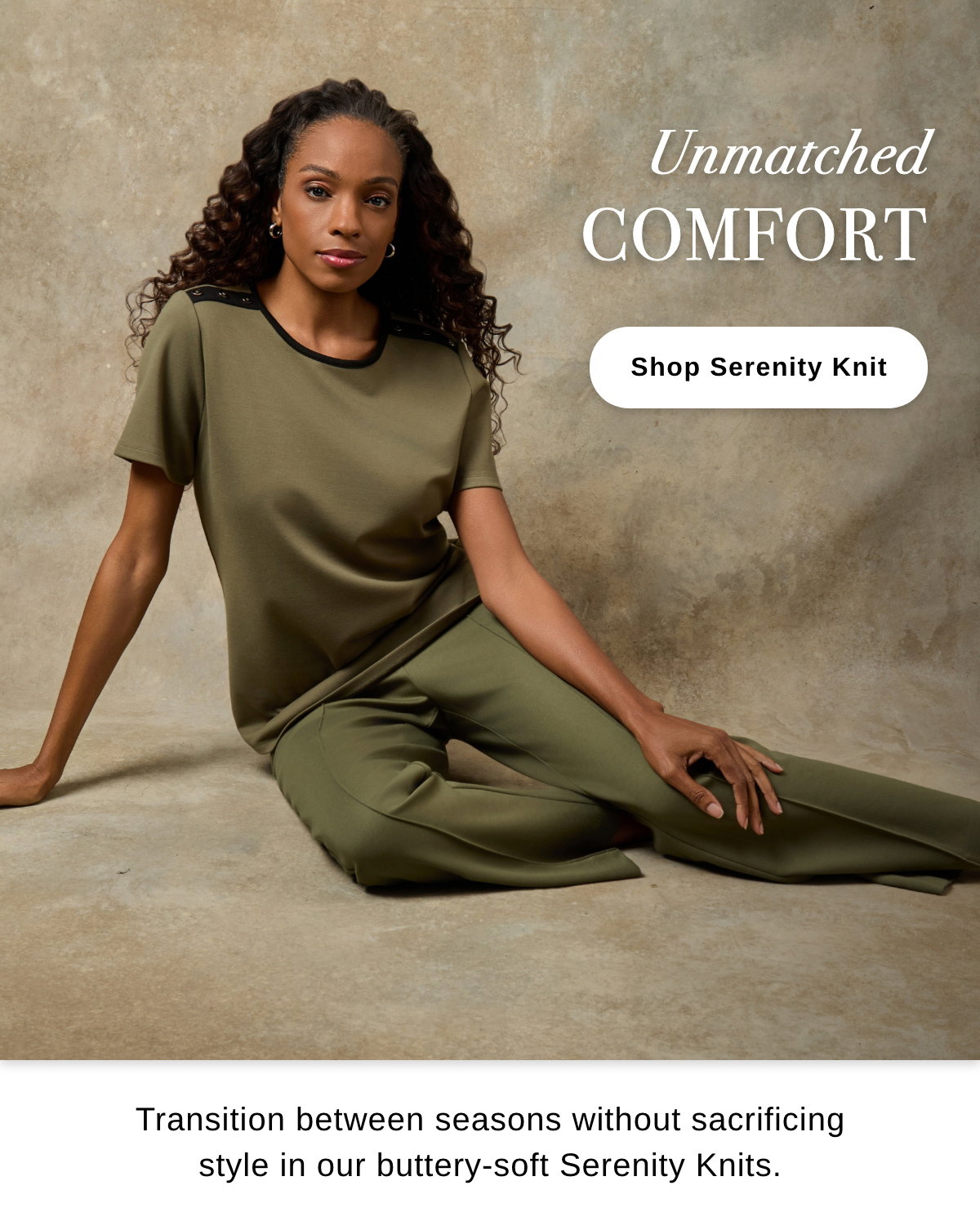 Unmatched COMFORT Transition between seasons without sacrificing style in our buttery-soft Serenity Knits. - Shop Serenity Knit >>