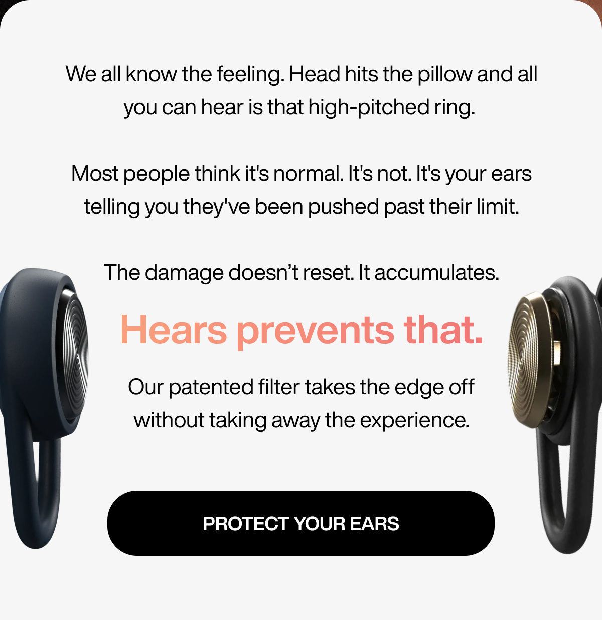 We all know the feeling. Head hits the pillow and all you can hear is that high-pitched ring. Most people think it's normal. It's not. It's your ears telling you they've been pushed past their limit. The damage doesn’t reset. It accumulates. | Hears prevents that. | Our patented filter takes the edge off without taking away the experience. | PROTECT YOUR EARS
