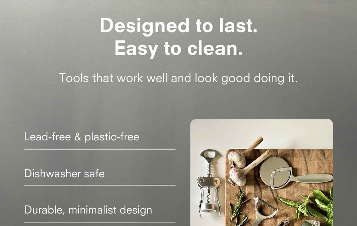 Designed to last. Easy to clean.  Tools that work well and look good doing it.  Lead-free & plastic-free  Dishwasher safe  Durable, minimalist design