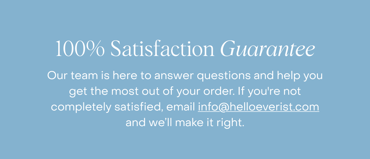 100% Satisfaction Guarantee | Our team is here to answer questions and help you get the most out of your order. If you're not completely satisfied, email info@helloeverist.com and we’ll make it right.