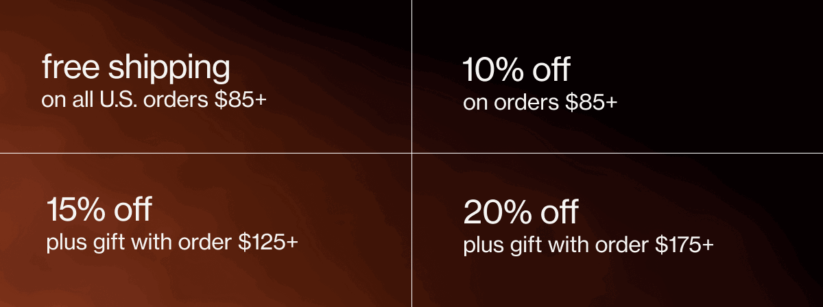 free shipping on all U.S. orders $85+ | 10% off on orders $85+ | 15% off plus gift with order $125+ | 20% off plus gift with order $175+