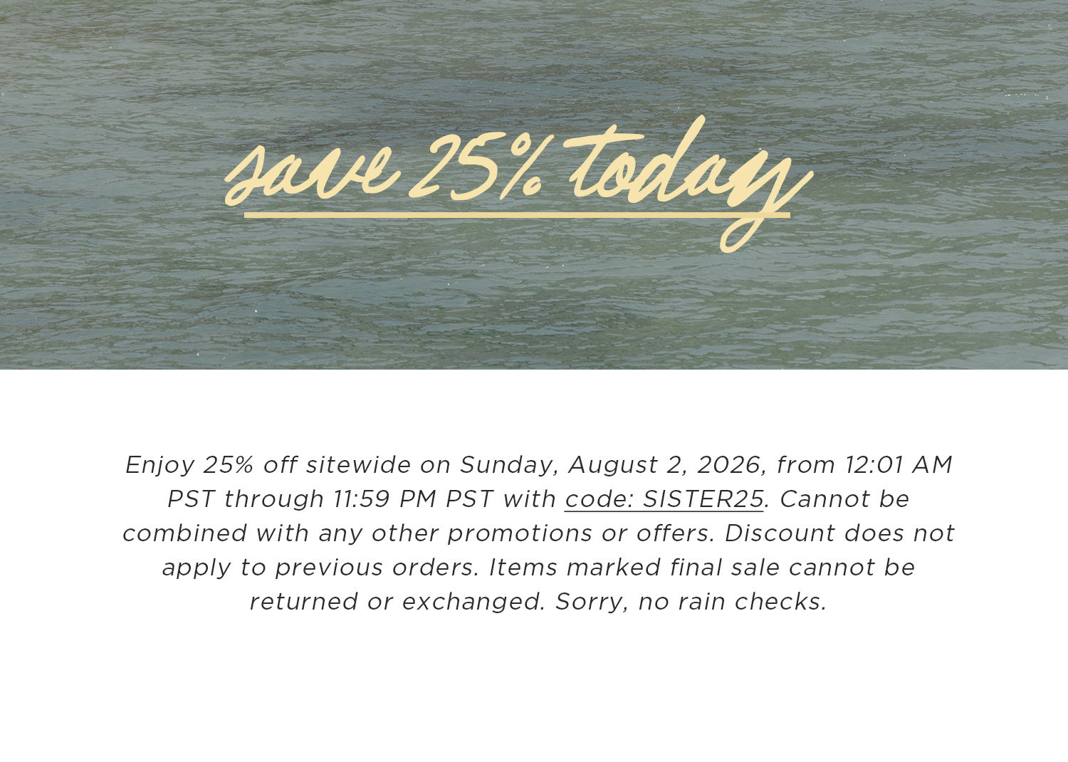 save 25% today | Enjoy 25% off sitewide on Sunday, August 2, 2026, from 12:01 AM PST through 11:59 PM PST with code: SISTER25. Cannot be combined with any other promotions or offers. Discount does not apply to previous orders. Items marked final sale cannot be returned or exchanged. Sorry, no rain checks.