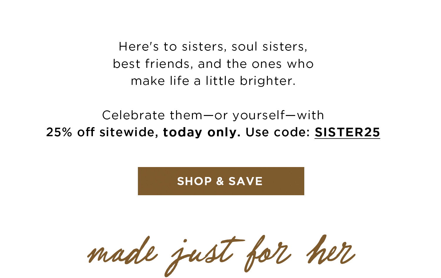 Here's to sisters, soul sisters, best friends, and the ones who make life a little brighter. Celebrate them - or yourself - with 25% off sitewide, today only. Use code: SISTER25 | SHOP & SAVE | made just for her