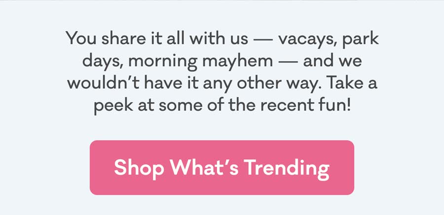 You share it all with us — vacays, park days, morning mayhem — and we wouldn’t have it any other way. Take a peek at some of the recent fun! | Shop What's Trending