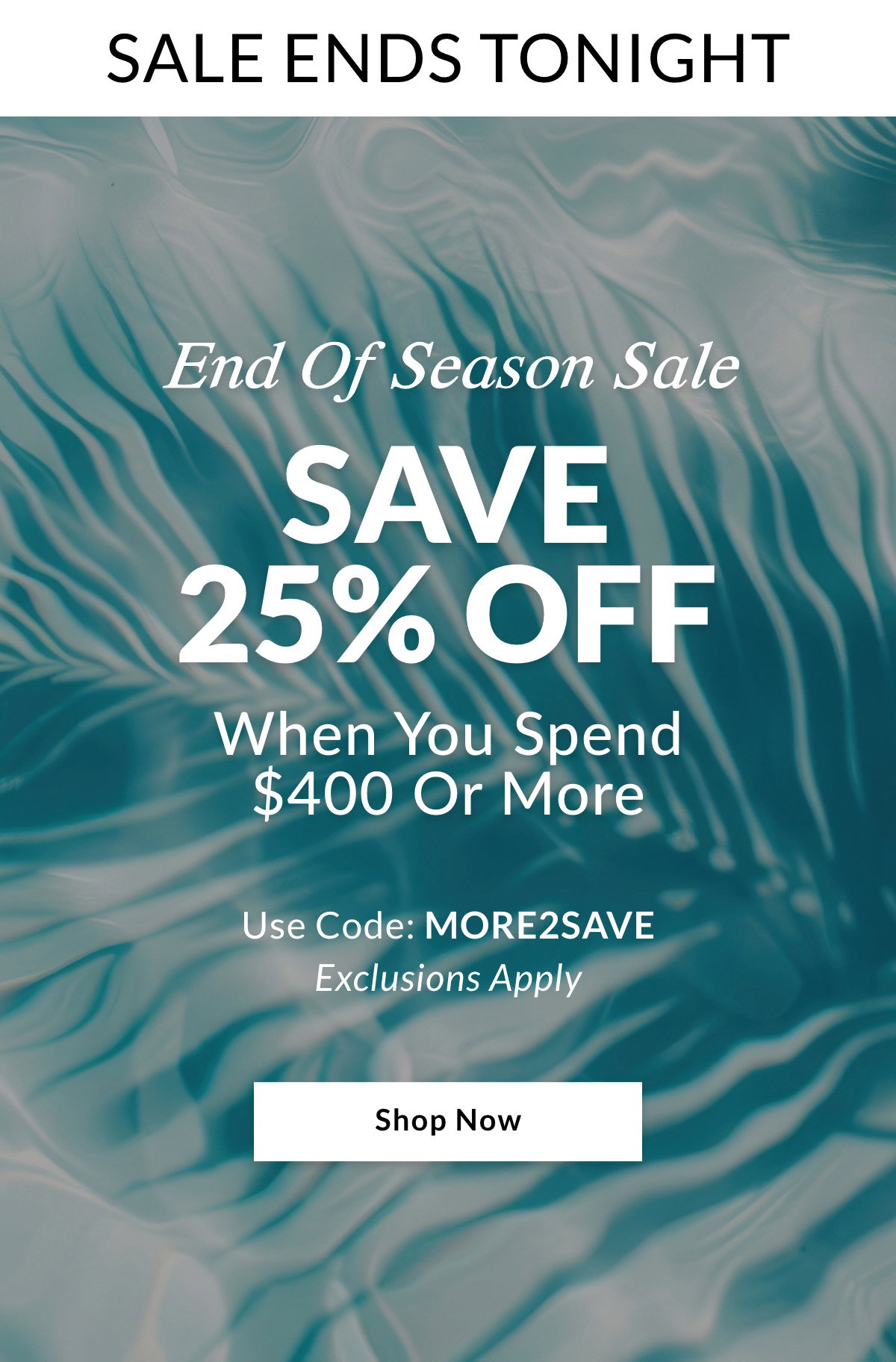 SALE ENDS TONIGHT End Of Season Sale SAVE 25% OFF When you spend $400 or more. Use Code: MORE2SAVE. Exclusions Apply. SHOP NOW >>