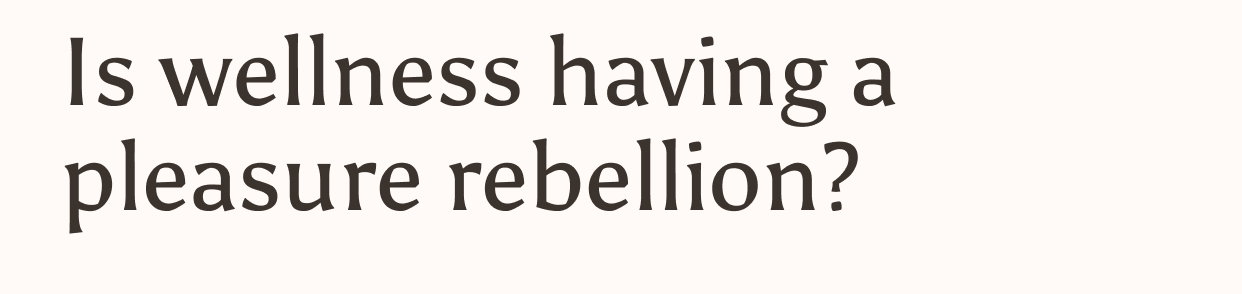 Is wellness having a pleasure rebellion?